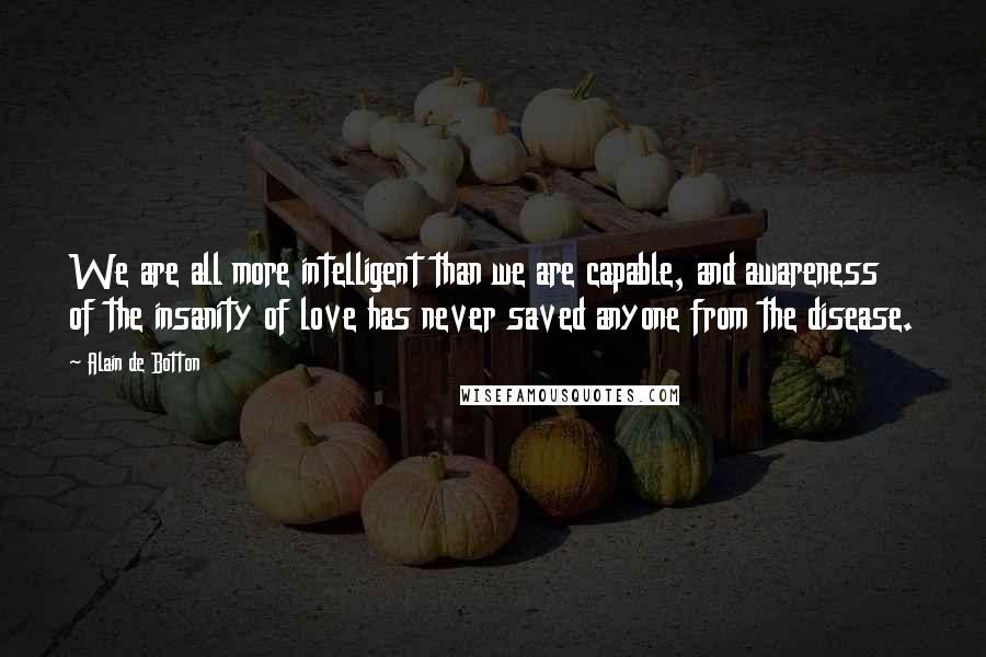 Alain De Botton Quotes: We are all more intelligent than we are capable, and awareness of the insanity of love has never saved anyone from the disease.