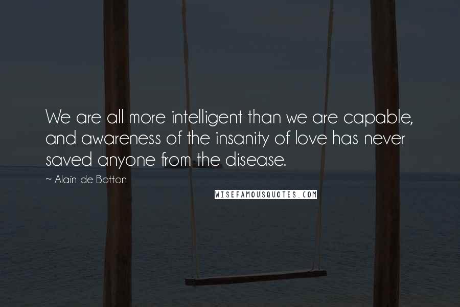 Alain De Botton Quotes: We are all more intelligent than we are capable, and awareness of the insanity of love has never saved anyone from the disease.