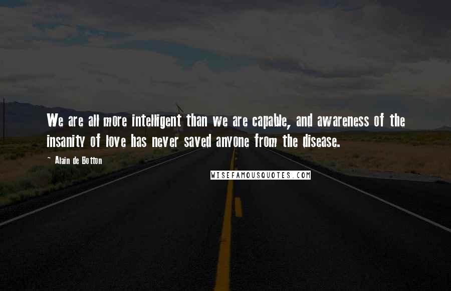 Alain De Botton Quotes: We are all more intelligent than we are capable, and awareness of the insanity of love has never saved anyone from the disease.