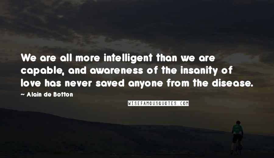 Alain De Botton Quotes: We are all more intelligent than we are capable, and awareness of the insanity of love has never saved anyone from the disease.