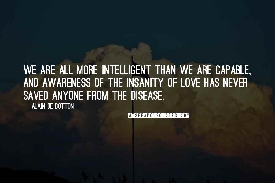 Alain De Botton Quotes: We are all more intelligent than we are capable, and awareness of the insanity of love has never saved anyone from the disease.