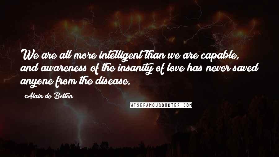 Alain De Botton Quotes: We are all more intelligent than we are capable, and awareness of the insanity of love has never saved anyone from the disease.