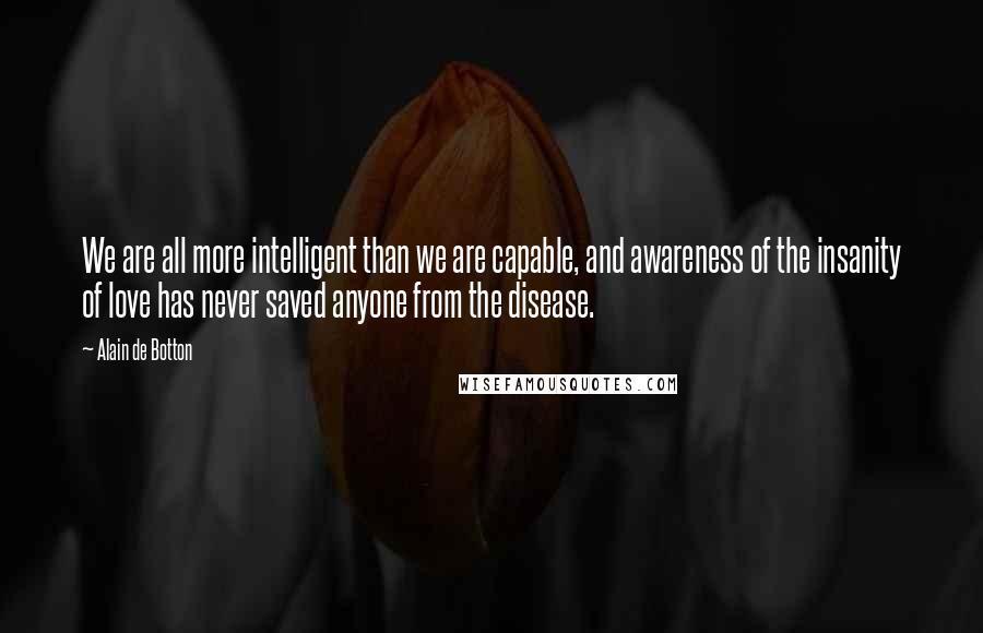 Alain De Botton Quotes: We are all more intelligent than we are capable, and awareness of the insanity of love has never saved anyone from the disease.