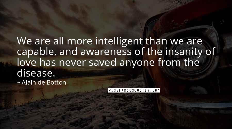 Alain De Botton Quotes: We are all more intelligent than we are capable, and awareness of the insanity of love has never saved anyone from the disease.