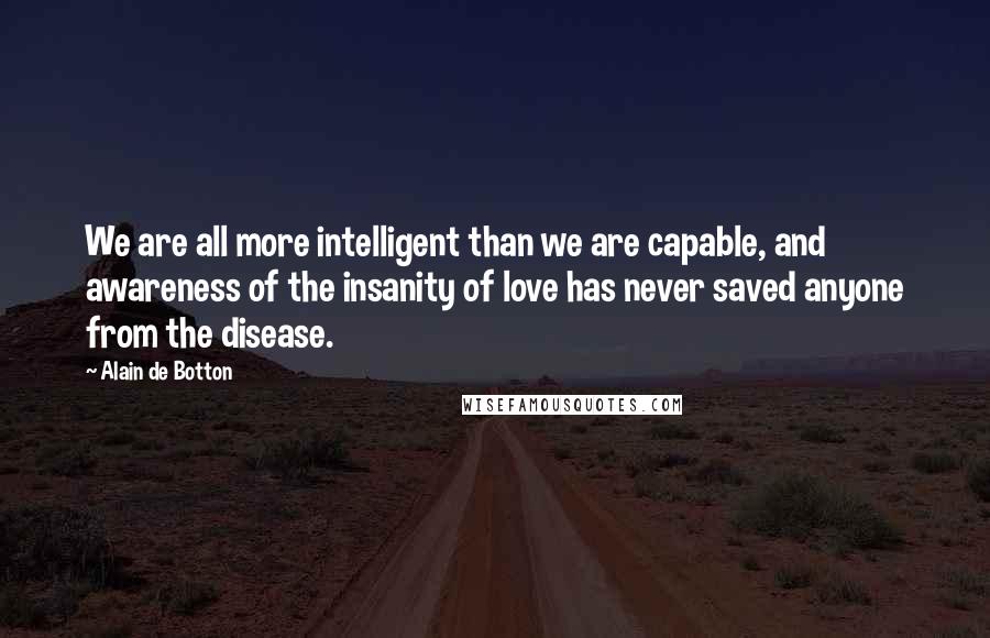Alain De Botton Quotes: We are all more intelligent than we are capable, and awareness of the insanity of love has never saved anyone from the disease.