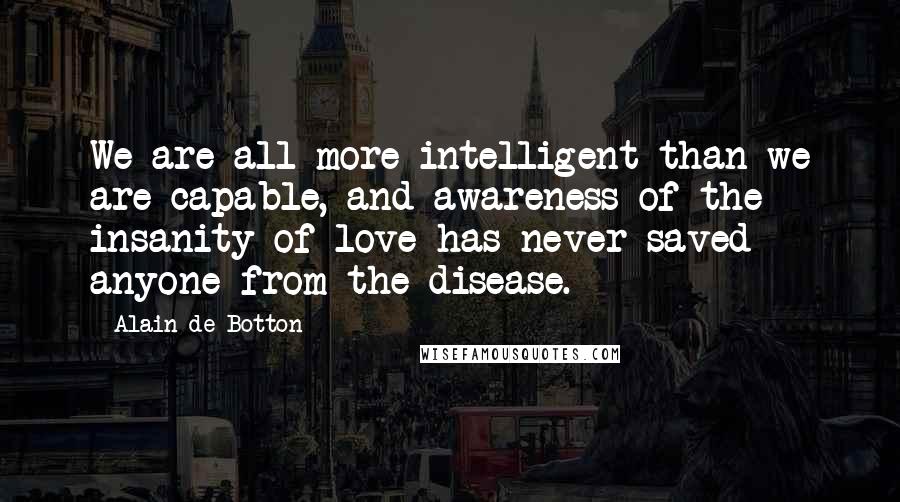 Alain De Botton Quotes: We are all more intelligent than we are capable, and awareness of the insanity of love has never saved anyone from the disease.