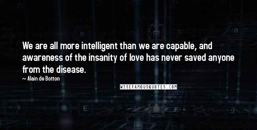 Alain De Botton Quotes: We are all more intelligent than we are capable, and awareness of the insanity of love has never saved anyone from the disease.