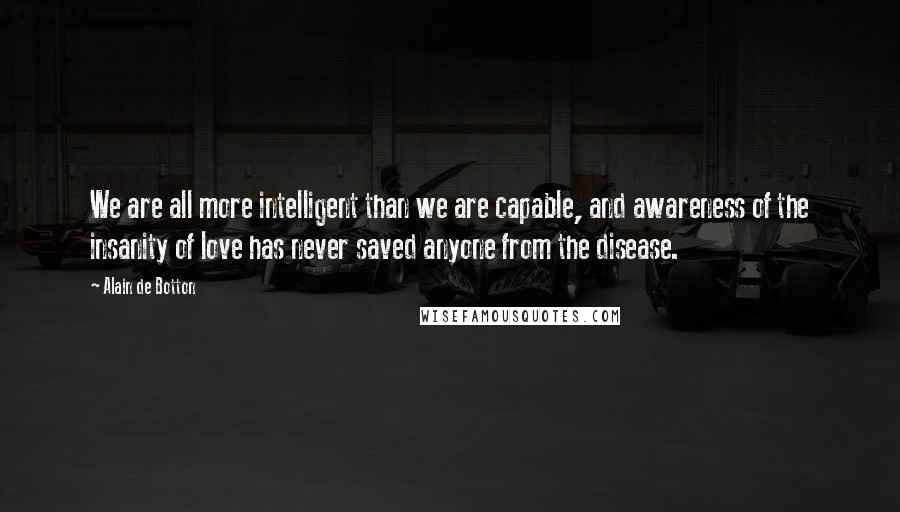 Alain De Botton Quotes: We are all more intelligent than we are capable, and awareness of the insanity of love has never saved anyone from the disease.