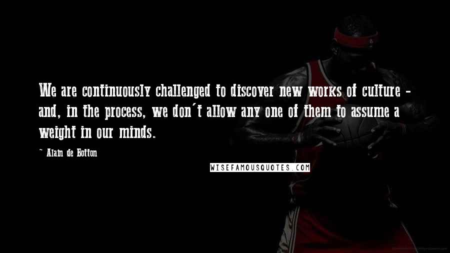 Alain De Botton Quotes: We are continuously challenged to discover new works of culture - and, in the process, we don't allow any one of them to assume a weight in our minds.