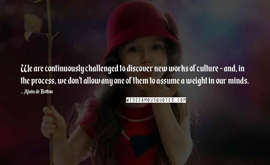 Alain De Botton Quotes: We are continuously challenged to discover new works of culture - and, in the process, we don't allow any one of them to assume a weight in our minds.