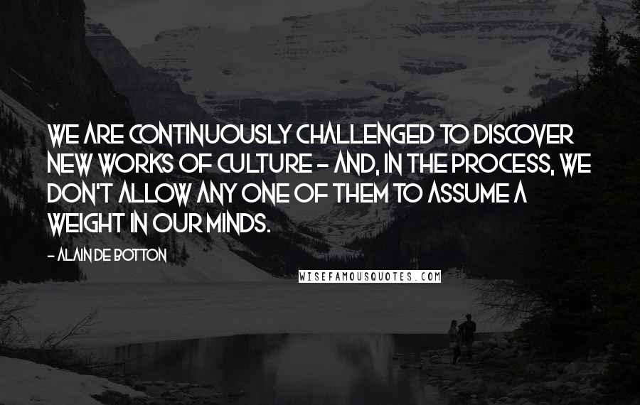 Alain De Botton Quotes: We are continuously challenged to discover new works of culture - and, in the process, we don't allow any one of them to assume a weight in our minds.