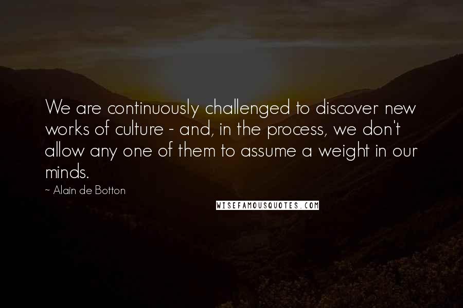 Alain De Botton Quotes: We are continuously challenged to discover new works of culture - and, in the process, we don't allow any one of them to assume a weight in our minds.