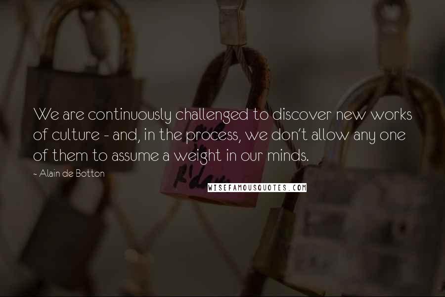 Alain De Botton Quotes: We are continuously challenged to discover new works of culture - and, in the process, we don't allow any one of them to assume a weight in our minds.