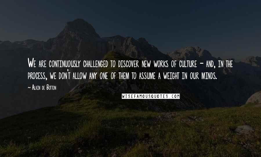 Alain De Botton Quotes: We are continuously challenged to discover new works of culture - and, in the process, we don't allow any one of them to assume a weight in our minds.