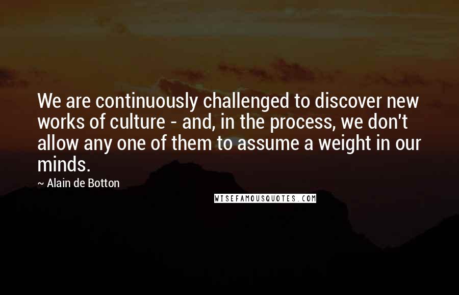 Alain De Botton Quotes: We are continuously challenged to discover new works of culture - and, in the process, we don't allow any one of them to assume a weight in our minds.