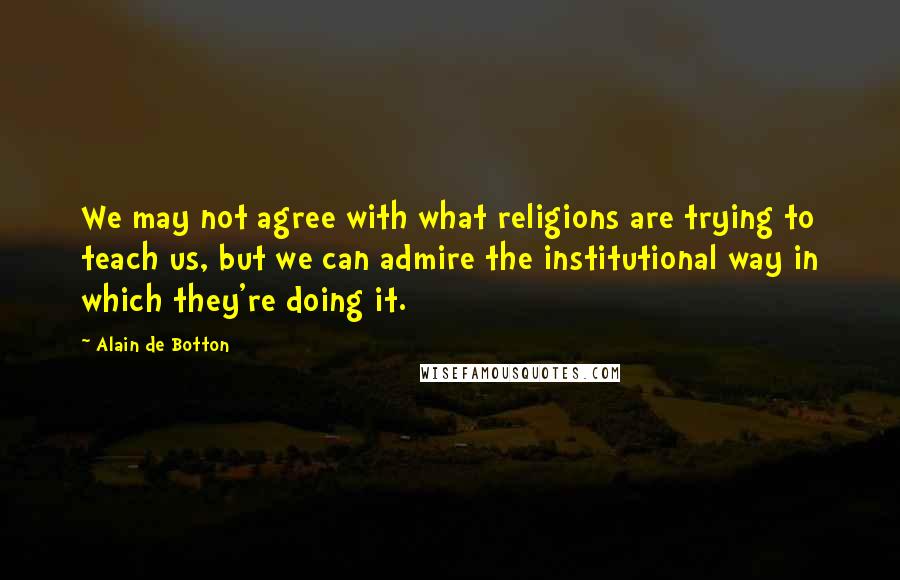 Alain De Botton Quotes: We may not agree with what religions are trying to teach us, but we can admire the institutional way in which they're doing it.
