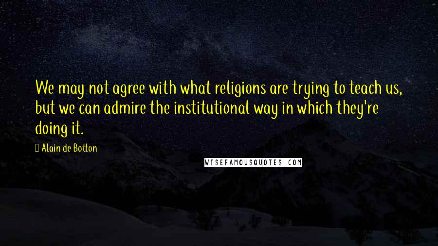 Alain De Botton Quotes: We may not agree with what religions are trying to teach us, but we can admire the institutional way in which they're doing it.