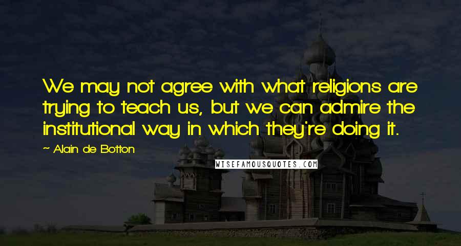 Alain De Botton Quotes: We may not agree with what religions are trying to teach us, but we can admire the institutional way in which they're doing it.