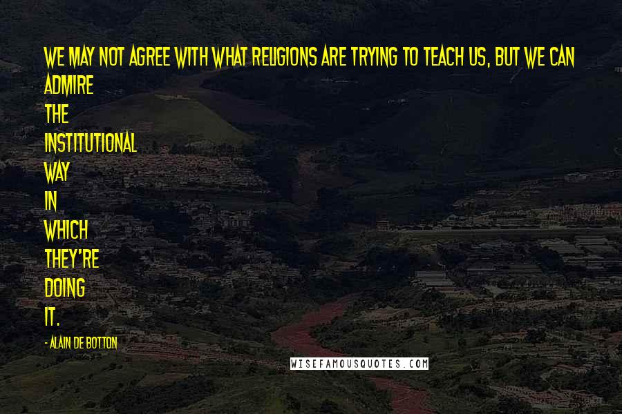 Alain De Botton Quotes: We may not agree with what religions are trying to teach us, but we can admire the institutional way in which they're doing it.