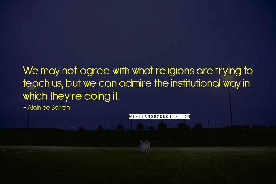 Alain De Botton Quotes: We may not agree with what religions are trying to teach us, but we can admire the institutional way in which they're doing it.