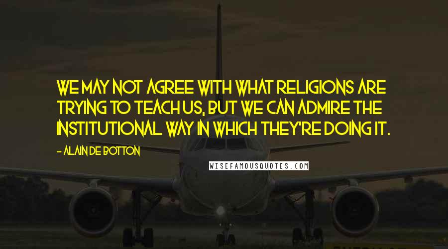 Alain De Botton Quotes: We may not agree with what religions are trying to teach us, but we can admire the institutional way in which they're doing it.