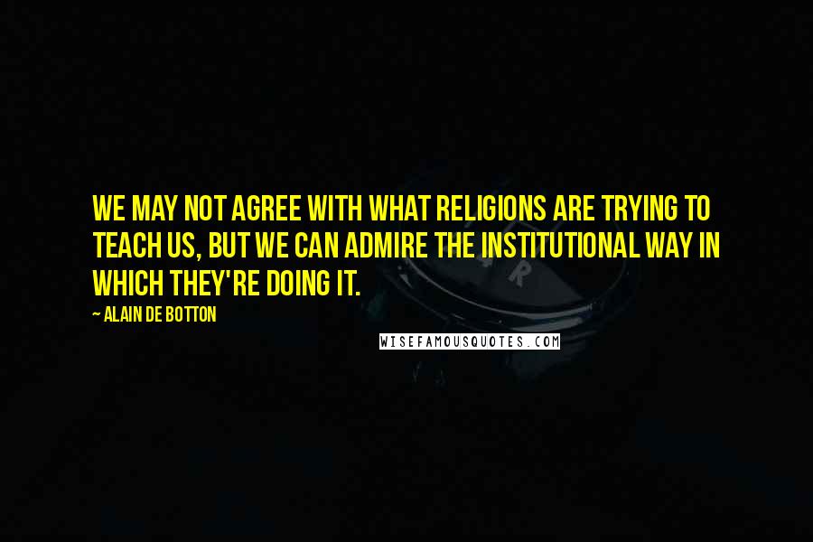 Alain De Botton Quotes: We may not agree with what religions are trying to teach us, but we can admire the institutional way in which they're doing it.