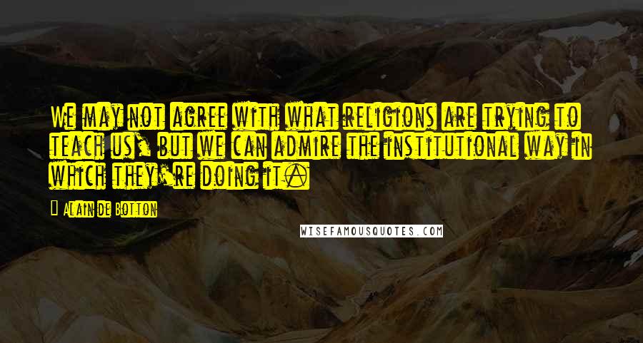 Alain De Botton Quotes: We may not agree with what religions are trying to teach us, but we can admire the institutional way in which they're doing it.