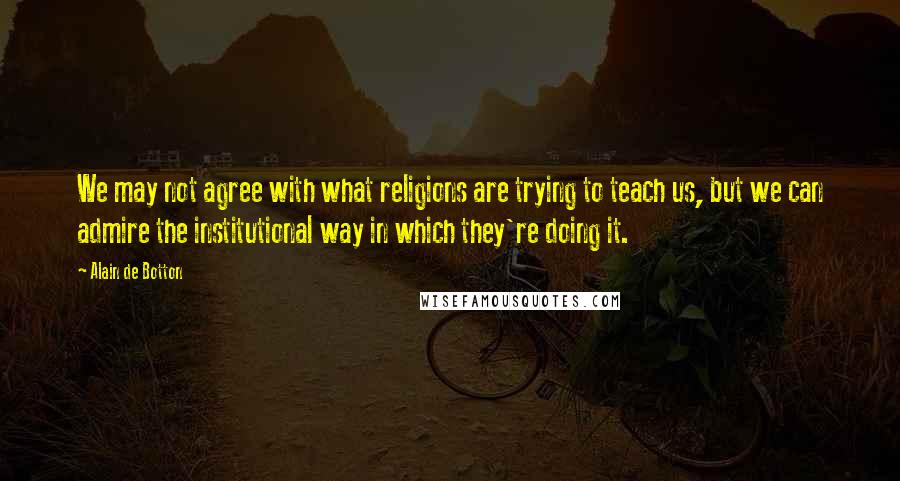 Alain De Botton Quotes: We may not agree with what religions are trying to teach us, but we can admire the institutional way in which they're doing it.