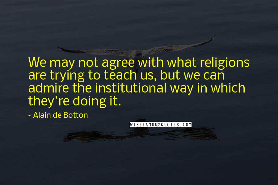 Alain De Botton Quotes: We may not agree with what religions are trying to teach us, but we can admire the institutional way in which they're doing it.