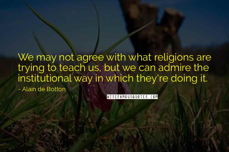 Alain De Botton Quotes: We may not agree with what religions are trying to teach us, but we can admire the institutional way in which they're doing it.