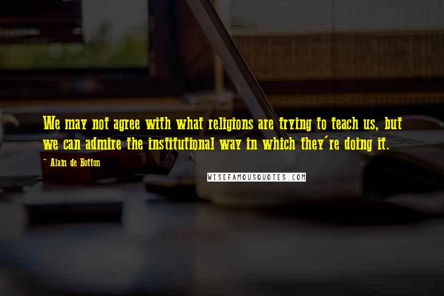 Alain De Botton Quotes: We may not agree with what religions are trying to teach us, but we can admire the institutional way in which they're doing it.