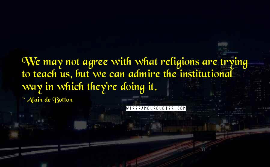Alain De Botton Quotes: We may not agree with what religions are trying to teach us, but we can admire the institutional way in which they're doing it.