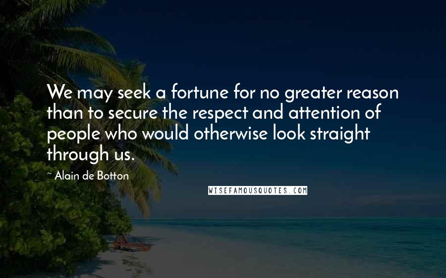 Alain De Botton Quotes: We may seek a fortune for no greater reason than to secure the respect and attention of people who would otherwise look straight through us.