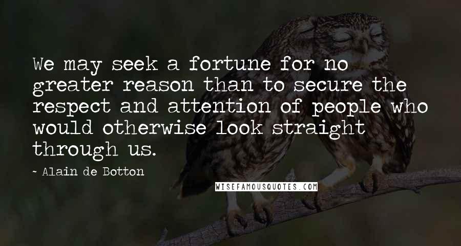 Alain De Botton Quotes: We may seek a fortune for no greater reason than to secure the respect and attention of people who would otherwise look straight through us.