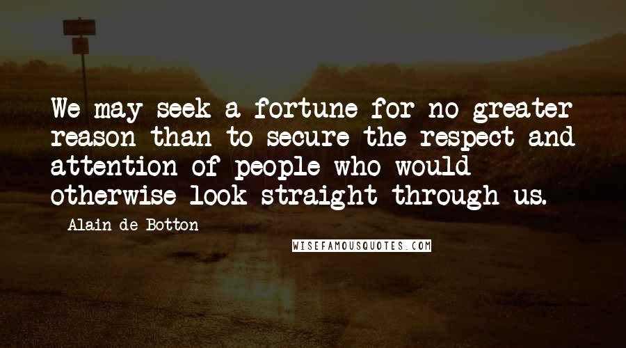Alain De Botton Quotes: We may seek a fortune for no greater reason than to secure the respect and attention of people who would otherwise look straight through us.