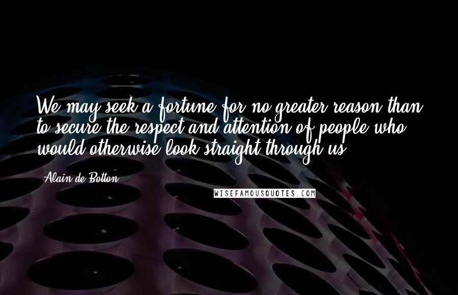 Alain De Botton Quotes: We may seek a fortune for no greater reason than to secure the respect and attention of people who would otherwise look straight through us.