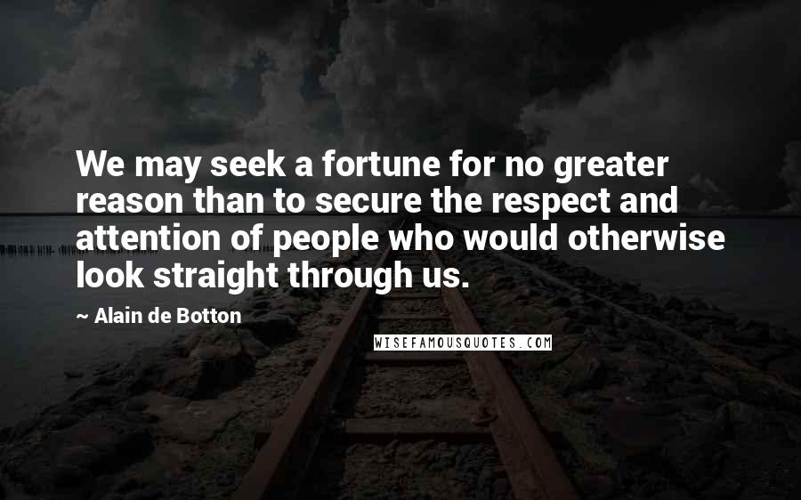 Alain De Botton Quotes: We may seek a fortune for no greater reason than to secure the respect and attention of people who would otherwise look straight through us.