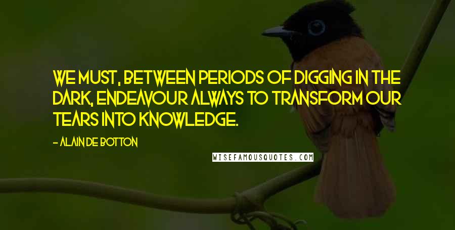 Alain De Botton Quotes: We must, between periods of digging in the dark, endeavour always to transform our tears into knowledge.