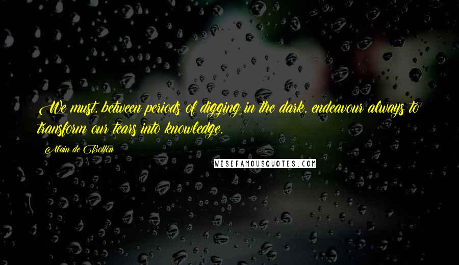 Alain De Botton Quotes: We must, between periods of digging in the dark, endeavour always to transform our tears into knowledge.