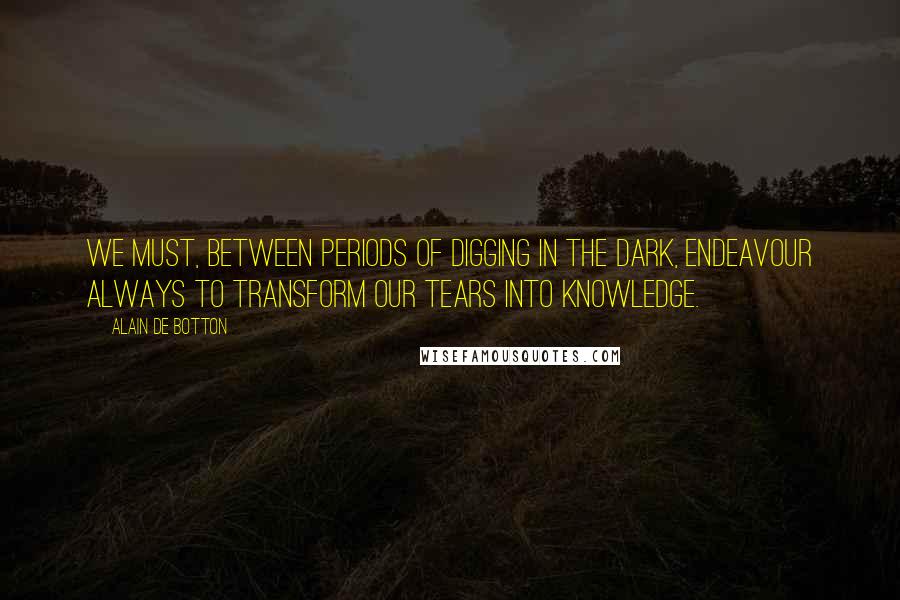 Alain De Botton Quotes: We must, between periods of digging in the dark, endeavour always to transform our tears into knowledge.