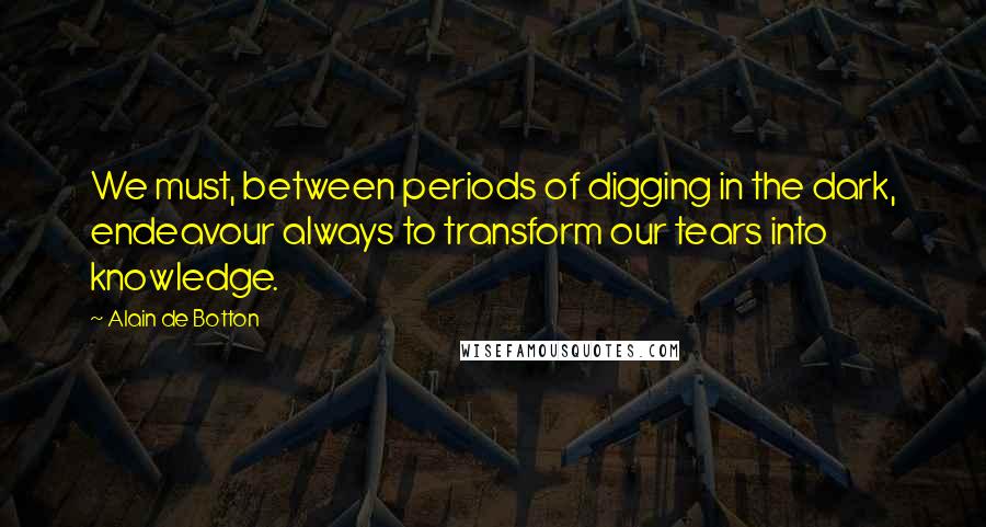 Alain De Botton Quotes: We must, between periods of digging in the dark, endeavour always to transform our tears into knowledge.