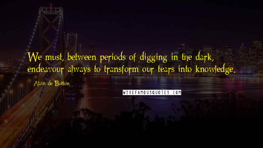 Alain De Botton Quotes: We must, between periods of digging in the dark, endeavour always to transform our tears into knowledge.