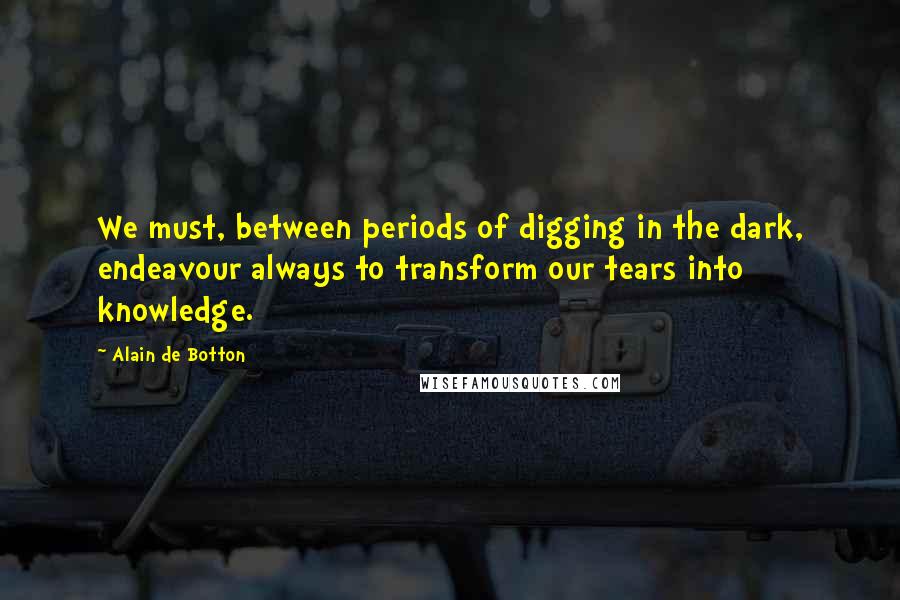 Alain De Botton Quotes: We must, between periods of digging in the dark, endeavour always to transform our tears into knowledge.