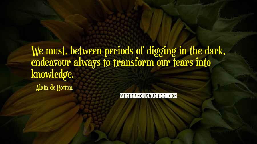 Alain De Botton Quotes: We must, between periods of digging in the dark, endeavour always to transform our tears into knowledge.