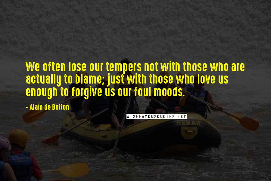 Alain De Botton Quotes: We often lose our tempers not with those who are actually to blame; just with those who love us enough to forgive us our foul moods.