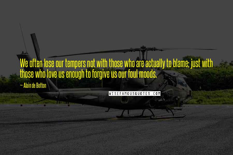 Alain De Botton Quotes: We often lose our tempers not with those who are actually to blame; just with those who love us enough to forgive us our foul moods.