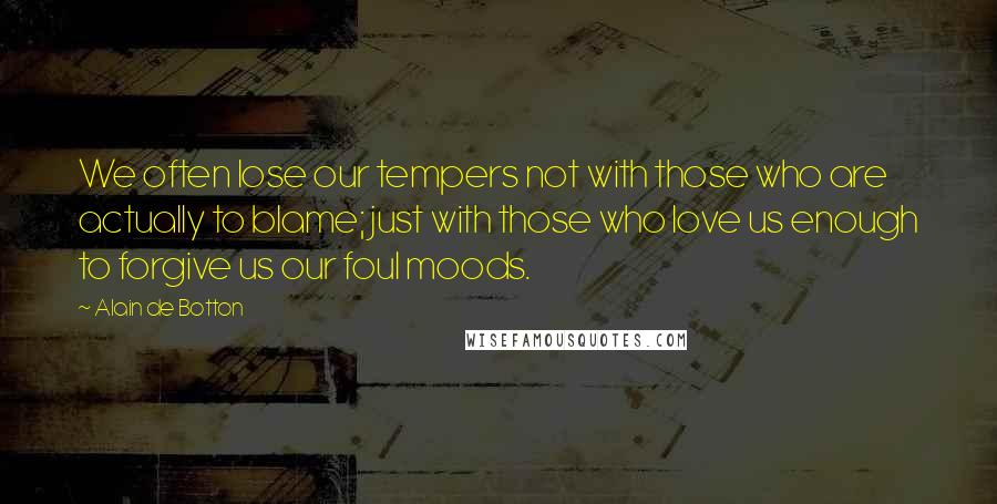 Alain De Botton Quotes: We often lose our tempers not with those who are actually to blame; just with those who love us enough to forgive us our foul moods.