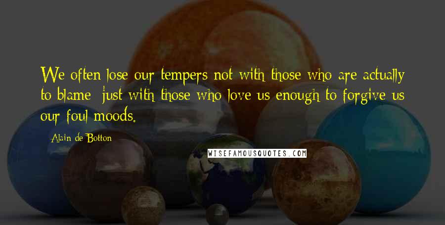 Alain De Botton Quotes: We often lose our tempers not with those who are actually to blame; just with those who love us enough to forgive us our foul moods.
