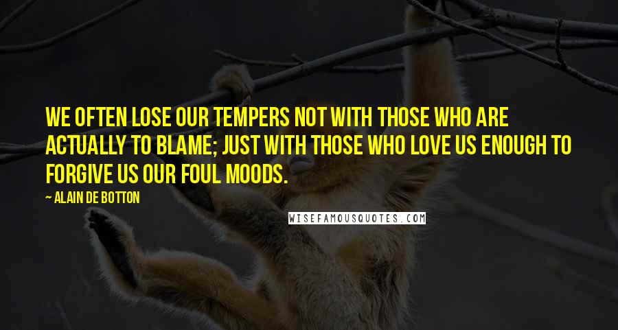 Alain De Botton Quotes: We often lose our tempers not with those who are actually to blame; just with those who love us enough to forgive us our foul moods.
