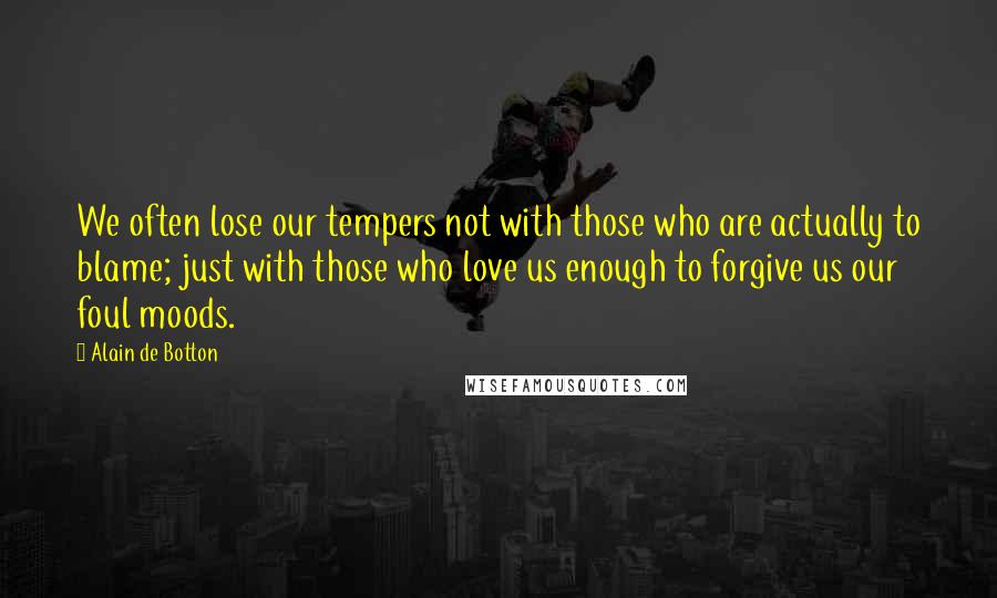 Alain De Botton Quotes: We often lose our tempers not with those who are actually to blame; just with those who love us enough to forgive us our foul moods.
